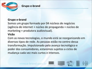 Grupo e-brand Somos um grupo formado por 04 núcleos de negócios (agência de internet + núcleo de propaganda + núcleo de marketing + produtora audiovisual). Visão Com as novas tecnologias, o mundo está se reorganizando em diversos tipos de rede. As pessoas estão no centro dessa transformação. Impulsionado pelo avanço tecnológico e poder dos consumidores, estaremos sujeitos a ciclos de mudança cada vez mais curtos e intensos. Grupo e-brand 
