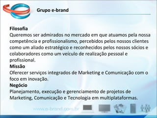 Filosofia Queremos ser admirados no mercado em que atuamos pela nossa competência e profissionalismo, percebidos pelos nossos clientes como um aliado estratégico e reconhecidos pelos nossos sócios e colaboradores como um veículo de realização pessoal e profissional. Missão Oferecer serviços integrados de Marketing e Comunicação com o foco em inovação. Negócio Planejamento, execução e gerenciamento de projetos de Marketing, Comunicação e Tecnologia em multiplataformas.  Grupo e-brand 