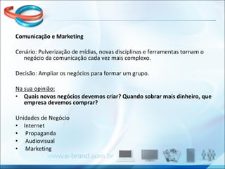 Comunicação e Marketing Cenário: Pulverização de mídias, novas disciplinas e ferramentas tornam o negócio da comunicação cada vez mais complexo. Decisão: Ampliar os negócios para formar um grupo. Na sua opinião: Quais novos negócios devemos criar? Quando sobrar mais dinheiro, que empresa devemos comprar? Unidades de Negócio Internet Propaganda Audiovisual Marketing 