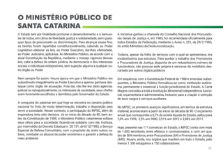 O MINISTÉRIO PÚBLICO DE
SANTA CATARINA
O Estado tem por finalidade promover o desenvolvimento e o bem-es-
tar de todos, em clima de liberdade, justiça e solidariedade, sem quais-
quer tipos de preconceito ou discriminação. Para alcançar esses fins,
as tarefas foram repartidas constitucionalmente, cabendo ao Poder
Legislativo elaborar as leis, ao Poder Executivo, dar-lhes efetividade,
ao Poder Judiciário, aplicá-las. Ao Ministério Público, de acordo com a
atual Constituição da República, mediante o manejo vigoroso dessas
leis, cabe a defesa da ordem jurídica, da democracia e dos interesses
sociais e individuais indisponíveis, sem sujeição alguma a qualquer ou-
tro órgão ou Poder.
Nem sempre foi assim. Houve época em que o Ministério Público era
subordinado integralmente ao Poder Executivo e apenas ganhava des-
taque como órgão de acusação. Fora daí, não lhe era dado agenciar,
judicial ou extrajudicialmente, os interesses da sociedade, seus chefes
eram livremente escolhidos e demitidos pelo Governador do Estado.
A conquista do patamar em que hoje se encontra no cenário político
nacional foi fruto de muita determinação, trabalho e disposição para
servir a sociedade. Nesse contexto, a participação do MPSC, além de
inspiradora, teria sido decisiva. Já no início da década de 80, bem an-
tes da Constituição de 1988, o Ministério Público catarinense voltava
seus olhos para a sociedade, fazendo-se solidário com ela. Instituía,
por intermédio do Decreto Estadual n. 20.731, de 6/12/1983, o Serviço
Especial de Defesa Comunitária, com o propósito de, entre outros va-
lores, combater os abusos do poder econômico e garantir a defesa do
meio ambiente.
A iniciativa ganhou a chancela do Conselho Nacional dos Procurado-
res Gerais de Justiça e, em 1985, foi recomendada oficialmente para
todos Estados da Federação, mediante o Aviso n. 251, de 29/7/1985,
do então Ministério da Desburocratização.
Todavia, apesar da folha de serviços com a qual se apresentava, era
modestíssima sua estrutura. Para auxiliar o trabalho dos Promotores
e Procuradores de Justiça, dispunha de um reduzidíssimo número de
funcionários, não possuía sede própria e servia-se do mobiliário des-
cartado por outros órgãos públicos.
Em sequência, com a Constituição Federal de 1988 e emendas subse-
quentes, o Ministério Público formalizou-se como instituição autôno-
ma, permanente e essencial à função jurisdicional do Estado. A Carta
Magna concedeu a toda a Instituição Ministerial independência funcio-
nal, orçamentária e administrativa, inclusive para a criação e extinção
de seus cargos e serviços auxiliares.
No MPSC, os primeiros avanços significativos, em termos de estrutura
material, aconteceram a partir do início da década de 90. O orçamento
anual, que correspondia a 0,7% da receita líquida do Estado, saltou para
2,0% em 1995, 2,5% em 2000, 3,91% em 2012 e 3,98% em 2017.
Hoje, presente nas 111 comarcas do Estado, o MPSC conta com mais
de 1.600 servidores, entre efetivos e comissionados, e com um qua-
dro de 504 membros, entre Procuradores (64) e Promotores de Justiça
(440). Atuam, ainda, nos órgãos que mantém em todo o Estado, pelo
menos 1.300 estagiários e 750 colaboradores.
11
 