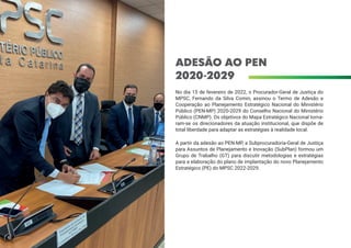 ADESÃO AO PEN
2020-2029
No dia 15 de fevereiro de 2022, o Procurador-Geral de Justiça do
MPSC, Fernando da Silva Comin, assinou o Termo de Adesão e
Cooperação ao Planejamento Estratégico Nacional do Ministério
Público (PEN-MP) 2020-2029 do Conselho Nacional do Ministério
Público (CNMP). Os objetivos do Mapa Estratégico Nacional torna-
ram-se os direcionadores da atuação institucional, que dispõe de
total liberdade para adaptar as estratégias à realidade local.
A partir da adesão ao PEN-MP, a Subprocuradoria-Geral de Justiça
para Assuntos de Planejamento e Inovação (SubPlan) formou um
Grupo de Trabalho (GT) para discutir metodologias e estratégias
para a elaboração do plano de implantação do novo Planejamento
Estratégico (PE) do MPSC 2022-2029.
 