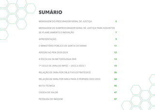 SUMÁRIO
MENSAGEM DO PROCURADOR-GERAL DE JUSTIÇA 5
MENSAGEM DO SUBPROCURADOR-GERAL DE JUSTIÇA PARA ASSUNTOS
DE PLANEJAMENTO E INOVAÇÃO 7
APRESENTAÇÃO 9
O MINISTÉRIO PÚBLICO DE SANTA CATARINA 11
ADESÃO AO PEN 2020-2029 12
A ESCOLHA DA METODOLOGIA OKR 13
1º CICLO DE OKRs DO MPSC – 2022.2-2023.1 15
RELAÇÃO DE OKRs POR OBJETIVO ESTRATÉGICO 26
RELAÇÃO DE OKRs POR ÁREA PARA O PERÍODO 2022-2023  34
NOTA TÉCNICA 45
CADEIA DE VALOR  47
PESQUISA DE IMAGEM 47
 