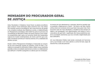 MENSAGEM DO PROCURADOR-GERAL
DE JUSTIÇA
Ação, Resultados e Cidadania. Esses foram os pilares escolhidos
para conduzir nossa Instituição pelos próximos anos. Na esteira
dos recentes avanços tecnológicos, das novas técnicas de gestão
e da complexa evolução das dinâmicas sociais, a implementação
do Planejamento Estratégico 2022-2029 faz parte do processo de
consolidação do Ministério Público de Santa Catarina como instân-
cia vanguardista, ágil e apta a se reinventar diante das inesperadas
rupturas do mundo contemporâneo, de modo a permitir que a atu-
ação ministerial caminhe em máxima sintonia com a realidade dos
anseios sociais.
Desde o último Planejamento Estratégico e traduzindo as conquis-
tas de uma instituição forjada por desafios, muito foi feito. A ex-
celência na atuação do Ministério Público reflete nossa manifesta
gratidão a toda a sociedade catarinense e a todos os colaboradores
que edificam e mantêm soerguidos os valores que nos nortearam.
Ao tempo em que relembramos o passado, devemos também agir
no presente e objetivarmos o futuro – há muito a ser feito. Nosso
esforço deve ser constante; temos que fazer mais, gerar mais. Num
horizonte cada vez mais desafiador, a excelência será sempre um
hábito a ser perseguido, com determinação, com justiça e com a
consciência de que todo o significado dos nossos préstimos resi-
de na sociedade catarinense, que nos concede a legitimidade para
bem defendê-la.
Um novo Ministério Público está sendo construído em harmonia
com a sua missão e com seus valores e, acima de tudo, capaz de
transformar a vida das pessoas!
Fernando da Silva Comin
Procurador-Geral de Justiça
5
 