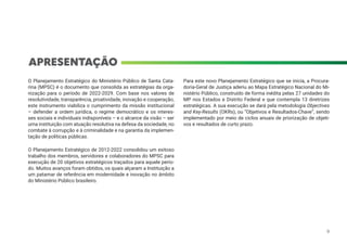 APRESENTAÇÃO
O Planejamento Estratégico do Ministério Público de Santa Cata-
rina (MPSC) é o documento que consolida as estratégias da orga-
nização para o período de 2022-2029. Com base nos valores de
resolutividade, transparência, proatividade, inovação e cooperação,
este instrumento viabiliza o cumprimento da missão institucional
– defender a ordem jurídica, o regime democrático e os interes-
ses sociais e individuais indisponíveis – e o alcance da visão – ser
uma instituição com atuação resolutiva na defesa da sociedade, no
combate à corrupção e à criminalidade e na garantia da implemen-
tação de políticas públicas.
O Planejamento Estratégico de 2012-2022 consolidou um exitoso
trabalho dos membros, servidores e colaboradores do MPSC para
execução de 20 objetivos estratégicos traçados para aquele perío-
do. Muitos avanços foram obtidos, os quais alçaram a Instituição a
um patamar de referência em modernidade e inovação no âmbito
do Ministério Público brasileiro.
Para este novo Planejamento Estratégico que se inicia, a Procura-
doria-Geral de Justiça aderiu ao Mapa Estratégico Nacional do Mi-
nistério Público, construído de forma inédita pelas 27 unidades do
MP nos Estados e Distrito Federal e que contempla 13 diretrizes
estratégicas. A sua execução se dará pela metodologia Objectives
and Key-Results (OKRs), ou “Objetivos e Resultados-Chave”, sendo
implementado por meio de ciclos anuais de priorização de objeti-
vos e resultados de curto prazo.
9
 