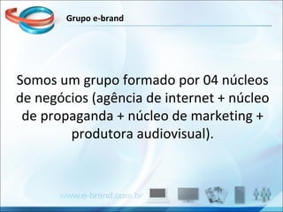 Somos um grupo formado por 04 núcleos de negócios (agência de internet + núcleo de propaganda + núcleo de marketing + produtora audiovisual). Grupo e-brand 