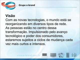 Grupo e-brand Visão Com as novas tecnologias, o mundo está se reorganizando em diversos tipos de rede.  As pessoas estão no centro dessa transformação. Impulsionado pelo avanço tecnológico e poder dos consumidores, estaremos sujeitos a ciclos de mudança cada vez mais curtos e intensos. 