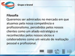 Filosofia Queremos ser admirados no mercado em que atuamos pela nossa competência e profissionalismo, percebidos pelos nossos clientes como um aliado estratégico e reconhecidos pelos nossos sócios e colaboradores como um veículo de realização pessoal e profissional. Grupo e-brand 