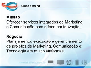 Missão Oferecer serviços integrados de Marketing e Comunicação com o foco em inovação. Negócio Planejamento, execução e gerenciamento de projetos de Marketing, Comunicação e Tecnologia em multiplataformas.  Grupo e-brand 