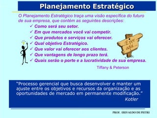 Planejamento Estratégico O Planejamento Estratégico traça uma visão específica do futuro de sua empresa, que contém as seguintes descrições: Como será seu setor. Em que mercados você vai competir. Que produtos e serviços vai oferecer. Qual objetivo Estratégico. Que valor vai oferecer aos clientes. Que vantagens de longo prazo terá. Quais serão o porte e a lucratividade de sua empresa. Tiffany & Peterson “ Processo gerencial que busca desenvolver e manter um ajuste entre os objetivos e recursos da organização e as oportunidades de mercado em permanente modificação.”   Kotler É por aqui ... 