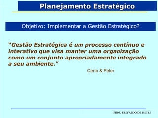 Planejamento Estratégico “ Gestão Estratégica é um processo contínuo e interativo que visa manter uma organização como um conjunto apropriadamente integrado a seu ambiente. ” Certo & Peter Objetivo: Implementar a Gestão Estratégico? 