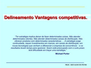Delineamento Vantagens competitivas.  “ Ter estratégia implica deixar de fazer determinadas coisas. Não atender determinados clientes. Não atender determinados canais de distribuição. Não oferecer produtos com determinadas características. ... A estratégia exige continuidade, requer investimentos em marcas, em canais de distribuição, em novas tecnologias que venham a diferenciar a empresa da concorrência    e os resultados levam tempo para aparecer. Quem está preocupado com o curto prazo terá dificuldade em traçar uma estratégia.“ Michael Porter 