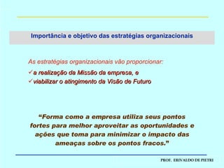 Importância e objetivo das estratégias organizacionais As estratégias organizacionais vão   proporcionar: a realização da Missão da empresa, e viabilizar o atingimento da Visão de Futuro “ Forma como a empresa utiliza seus pontos fortes para melhor aproveitar as oportunidades e ações que toma para minimizar o impacto das ameaças sobre os pontos fracos. ” 