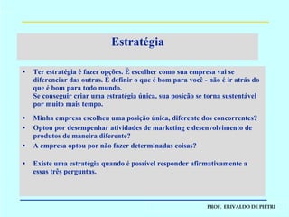 Estratégia Ter estratégia é fazer opções. É escolher como sua empresa vai se diferenciar das outras. É definir o que é bom para você - não é ir atrás do que é bom para todo mundo. Se conseguir criar uma estratégia única, sua posição se torna sustentável por muito mais tempo. Minha empresa escolheu uma posição única, diferente dos concorrentes? Optou por desempenhar atividades de marketing e desenvolvimento de produtos de maneira diferente? A empresa optou por não fazer determinadas coisas? Existe uma estratégia quando é possível responder afirmativamente a essas três perguntas. 