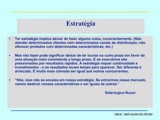 Estratégia Ter estratégia implica deixar de fazer alguma coisa, conscientemente. (Não atender determinados clientes nem determinados canais de distribuição; não oferecer produtos com determinadas características; etc.) Mas não fazer pode significar deixar de ter lucros no curto prazo em favor de uma situação mais consistente a longo prazo. E os executivos são pressionados por resultados rápidos. A estratégia requer continuidade e investimentos - e os resultados levam tempo para aparecer. Ser diferente é arriscado. É muito mais cômodo ser igual aos outros concorrentes. “ Não, isso não se encaixa em nossa estratégia. Se entrarmos nesse mercado, vamos destruir nossas características e ser iguais às outras.” Siderúrgica Nucor 