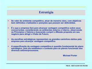 Estratégia Se valer do ambiente competitivo, atuar de maneira clara, com objetivos bem definidos e balizados e posições que possam ser defendidas. É o que a empresa fará para alcançar vantagem competitiva sobre seus concorrentes, considerando os ambientes externo e interno, observando os Princípios e Valores e buscando cumprir a Missão proposta em seu negócio para atingir a Visão de Futuro. As escolhas estratégicas representam os grandes caminhos eleitos pela empresa para alcançar vantagem competitiva A especificação da vantagem competitiva é questão fundamental do plano estratégico, pois ela estabelece o contexto para os planos funcionais dos diversos setores/processos. Michael Porter 