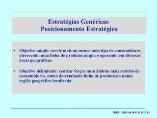 Objetivo amplo: servir mais ou menos todo tipo de consumidores, oferecendo uma linha de produtos ampla e operando em diversas áreas geográficas. Objetivo delimitado: centrar forças num âmbito mais restrito de consumidores, numa determinada linha de produto ou numa região geográfica localizada. Estratégias Genéricas  Posicionamento Estratégico 