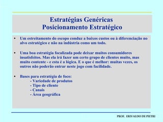 Um estreitamento do escopo conduz a baixos custos ou à diferenciação no alvo estratégico e não na indústria como um todo. Uma boa estratégia focalizada pode deixar muitos consumidores insatisfeitos. Mas ela irá fazer um certo grupo de clientes muito, mas muito contente - e esta é a lógica. E o que é melhor: muitas vezes, os outros não poderão entrar neste jogo com facilidade. Bases para estratégia de foco: - Variedade de produtos - Tipo de cliente - Canais - Área geográfica Estratégias Genéricas  Posicionamento Estratégico 