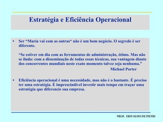 Estratégia e Eficiência Operacional Ser “Maria vai com as outras“ não é um bom negócio. O segredo é ser diferente. “Se estiver em dia com as ferramentas de administração, ótimo. Mas não se iluda: com a disseminação de todas essas técnicas, sua vantagem diante dos concorrentes mundiais neste exato momento talvez seja nenhuma.” Michael Porter Eficiência operacional é uma necessidade, mas não é o bastante. É preciso ter uma estratégia. É imprescindível investir mais tempo em traçar uma estratégia que diferencie sua empresa. 