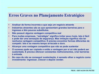 Erros Graves no Planejamento Estratégico Analisar de forma incorreta o que seja um negócio atraente Indústrias atraentes são as que apresentam grandes barreiras para o ingresso e têm poucos substitutos. Não possuir alguma vantagem competitiva real Para muitas empresas, “estratégia” significa imitar seus rivais. Isto é fácil e pode dar uma sensação de segurança. Mas imitação significa não ter nenhuma vantagem competitiva. É preciso encontrar formas diferentes de competir. Isto é ao mesmo tempo arriscado e duro. Alcançar uma vantagem competitiva que não se pode sustentar O sucesso pode ser copiado e então a vantagem por si só não poderá ser sustentada. É preciso oferecer constantes melhoramentos, criar barreiras à entrada. No caso de não se conseguir sustentação, é sensato olhar o negócio como investimento: ingressar, crescer e depois vender. 