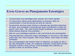 Erros Graves no Planejamento Estratégico Comprometer sua estratégia para crescer com maior rapidez O crescimento rápido pode desfocalizar a empresa, além de comprometer o nível de serviço em prol do volume. Acrescentar serviços pode chamar a atenção das grandes empresas do setor, que começam a acompanhar seus movimentos e entrar em guerra com você - “Se você tivesse ficado focalizado, provavelmente ainda estaria dirigindo uma empresa ...” Não ter uma estratégia explícita e não comunicá-la aos empregados Empreendedores costumam traçar estratégias no chuveiro e não falam sobre elas com mais ninguém. Sem trocar idéias, como saber se terão aceitação. Se os empregados não tiverem claro os objetivos, as ações do dia-a-dia não reforçarão a meta. Em qualquer empresa, funcionários tomam decisões críticas a todo minuto. Uma estratégia bem definida os ajudará a fazer as escolhas certas. 