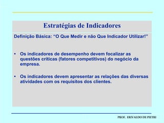 Estratégias de Indicadores Definição Básica: “O Que Medir e não Que Indicador Utilizar!” Os indicadores de desempenho devem focalizar as questões críticas (fatores competitivos) do negócio da empresa. Os indicadores devem apresentar as relações das diversas atividades com os requisitos dos clientes. 