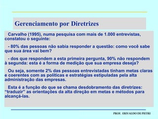 Gerenciamento por Diretrizes Carvalho (1995), numa pesquisa com mais de 1.000 entrevistas, constatou o seguinte: - 80% das pessoas não sabia responder a questão: como você sabe que sua área vai bem? - dos que respondem a esta primeira pergunta, 90% não respondem à segunda: esta é a forma de medição que sua empresa deseja? Ou seja, somente 2% das pessoas entrevistadas tinham metas claras e coerentes com as políticas e estratégias estipuladas pela alta administração das empresas. Esta é a função do que se chama desdobramento das diretrizes: “traduzir” as orientações da alta direção em metas e métodos para alcançá-las. 