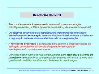 Benefícios do GPD Todos sabem o  relacionamento  de seu trabalho com a operação estratégica (hoshin) e tática (gerenciamento diário) do sistema empresarial. Os objetivos essenciais e as estratégias de implementação vinculadas estabelecem a  comunicação  entre as atividades interfuncionais e melhoram a negociação entre as diversas atividades de uma organização. A  revisão do progresso  é estruturada para permitir a discussão aberta da aplicação dos objetivos essenciais do gerenciamento para o aperfeiçoamento do sistema-empresa. O método hoshin kanri é revisto continuamente para  melhorar o sistema de planejamento  operacional da organização, evitando deixar um sistema não-questionado, estático, focalizado exclusivamente nas finanças. Fonte: AKAO, Yoji. Desdobramento das diretrizes para o sucesso do TQM. Porto Alegre: Artes Médicas, 1997. 