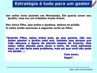 Estratégia é tudo para um gestor Um velho vivia sozinho em Minnesota. Ele queria cavar seu jardim, mas era um trabalho muito árduo.  Seu único filho, que antes o ajudava, estava na prisão.  O velho então escreveu a seguinte carta ao filho: "Querido Filho, estou triste pois, ao que parece, não vou poder plantar o jardim este ano. Detesto isso porque sua mãe adorava a época do plantio depois do inverno. Mas estou velho demais para cavar a terra. Se você estivesse aqui, eu não teria esse problema, mas sei que você não pode me ajudar ... Com amor, Papai". a 