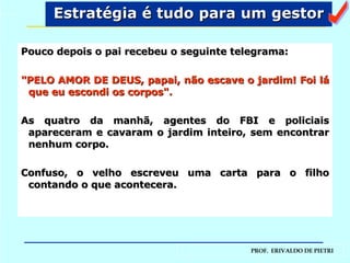 Pouco depois o pai recebeu o seguinte telegrama: "PELO AMOR DE DEUS, papai, não escave o jardim! Foi lá que eu escondi os corpos". As quatro da manhã, agentes do FBI e policiais apareceram e cavaram o jardim inteiro, sem encontrar nenhum corpo.  Confuso, o velho escreveu uma carta para o filho contando o que acontecera.  Estratégia é tudo para um gestor a 