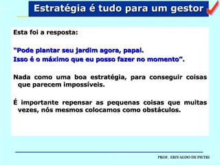 Esta foi a resposta:   "Pode plantar seu jardim agora, papai. Isso é o máximo que eu posso fazer no momento”. Nada como uma boa estratégia, para conseguir coisas que parecem impossíveis. É importante repensar as pequenas coisas que muitas vezes, nós mesmos colocamos como obstáculos. Estratégia é tudo para um gestor a 