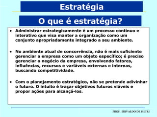 Administrar estrategicamente é um processo contínuo e interativo que visa manter a organização como um conjunto apropriadamente integrado a seu ambiente. No ambiente atual de concorrência, não é mais suficiente gerenciar a empresa como um objeto específico; é preciso gerenciar o negócio da empresa, envolvendo fatores, influências, recursos e variáveis externas e internas, buscando competitividade. Com o planejamento estratégico, não se pretende adivinhar o futuro. O intuito é traçar objetivos futuros viáveis e propor ações para alcançá-los. O que é estratégia? Estratégia 