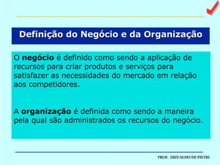 Definição do Negócio e da Organização O  negócio  é definido como sendo a aplicação de recursos para criar produtos e serviços para satisfazer as necessidades do mercado em relação aos competidores. A  organização  é definida como sendo a maneira pela qual são administrados os recursos do negócio. a 