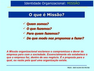 O que é Missão? Identidade Organizacional:  MISSÃO A Missão organizacional esclarece o compromisso e dever da empresa para com a sociedade. Essencialmente ela estabelece o que a empresa faz, dentro de seu negócio. É a proposta para a qual, ou razão pela qual uma organização existe. Quem somos? O que fazemos? Para quem fazemos? De que modo nos propomos a fazer? 