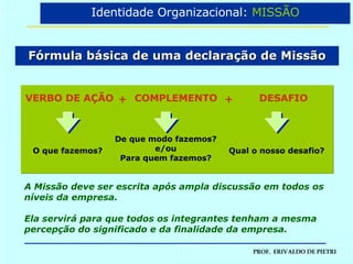 Fórmula básica de uma declaração de Missão A Missão deve ser escrita após ampla discussão em todos os níveis da empresa.  Ela servirá para que todos os integrantes tenham a mesma percepção do significado e da finalidade da empresa. Identidade Organizacional:  MISSÃO O que fazemos? De que modo fazemos? e/ou Para quem fazemos? Qual o nosso desafio? VERBO DE AÇÃO  COMPLEMENTO DESAFIO + + 