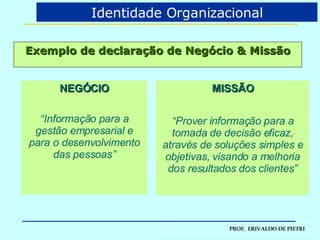 Exemplo de declaração de Negócio & Missão MISSÃO “ Prover informação para a tomada de decisão eficaz, através de soluções simples e objetivas, visando a melhoria dos resultados dos clientes” NEGÓCIO “ Informação para a gestão empresarial e para o desenvolvimento das pessoas” Identidade Organizacional 