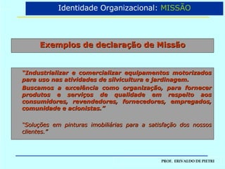 Exemplos de declaração de Missão “ Industrializar e comercializar equipamentos motorizados para uso nas atividades de silvicultura e jardinagem. Buscamos a excelência como organização, para fornecer produtos e serviços de qualidade em respeito aos consumidores, revendedores, fornecedores, empregados, comunidade e acionistas.” “ Soluções em pinturas imobiliárias para a satisfação dos nossos clientes.” Identidade Organizacional:  MISSÃO 