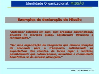 Exemplos de declaração de Missão "Antecipar soluções em som, com produtos diferenciados, atuando no mercado global, objetivando liderança e rentabilidade.” “ Ser uma organização de vanguarda que oferece soluções de economia para o transporte, satisfazendo as expectativas dos clientes, de forma legal e rentável, possibilitando que colaboradores, acionistas e comunidade beneficiem-se do sucesso alcançado.” Identidade Organizacional:  MISSÃO 