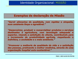 Exemplos de declaração de Missão “ Servir alimentos de qualidade, com rapidez e simpatia, num ambiente limpo e agradável.” “ Desenvolver, produzir e comercializar produtos e serviços destinados à agricultura, com tecnologia adequada e superior, visando a satisfação do cliente, contribuindo para o incremento da produtividade agrícola, respeitando o indivíduo, a sociedade e o meio ambiente.” “ Promover a melhoria da qualidade de vida e a satisfação das pessoas, praticando a melhor medicina, através de uma organização hospital auto-sustentável.” Identidade Organizacional:  MISSÃO 