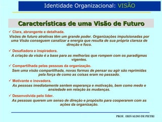Características de uma Visão de Futuro Clara, abrangente e detalhada. Visões de futuro atrativas têm um grande poder. Organizações impulsionadas por uma Visão conseguem canalizar a energia que resulta de sua própria clareza de direção e foco. Desafiadora e inspiradora. A criação da visão é a base para as melhorias que rompem com os paradigmas vigentes. Compartilhada pelas pessoas da organização. Sem uma visão compartilhada, novas formas de pensar ou agir são reprimidas pela força de como as coisas eram no passado. Motivante e inovadora. As pessoas imediatamente sentem esperança e motivação, bem como medo e ansiedade em relação às mudanças. Desenvolvida pelo líder. As pessoas querem um senso de direção e propósito para cooperarem com as ações da organização. Identidade Organizacional:  VISÃO 