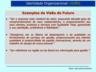 Exemplos de Visão de Futuro “ Ser a empresa mais rentável do setor, possuindo elevado grau de comprometimento de seus colaboradores, e proporcionando aos seus clientes, produtos e serviços com Qualidade Total, garantindo a sua satisfação, preferência e fidelidade. ” “ Desejamos ser os líderes de desempenho e da qualidade no fornecimento de serviços em gestão, proporcionando aos clientes qualidade & produtividade de padrão internacional, através de um trabalho de equipe de nosso pessoal. ” “ Ser referência na região sul do Brasil em informação para gestão.” Identidade Organizacional:  VISÃO 