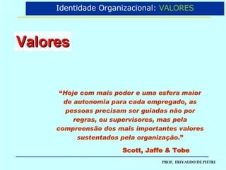 Valores “ Hoje com mais poder e uma esfera maior de autonomia para cada empregado, as pessoas precisam ser guiadas não por regras, ou supervisores, mas pela compreensão dos mais importantes valores sustentados pela organização. ” Scott, Jaffe & Tobe Identidade Organizacional:  VALORES 