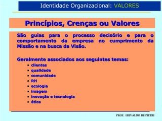 Princípios, Crenças ou Valores São guias para o processo decisório e para o comportamento da empresa no cumprimento da Missão e na busca da Visão. Geralmente associados aos seguintes temas: clientes qualidade comunidade RH ecologia imagem inovação e tecnologia ética Identidade Organizacional:  VALORES 