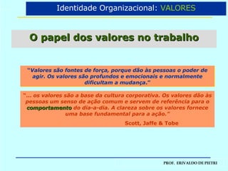O papel dos valores no trabalho “ Valores são fontes de força, porque dão às pessoas o poder de agir. Os valores são profundos e emocionais e normalmente dificultam a mudança .” “ ...  os valores são a base da cultura corporativa. Os valores dão às pessoas um senso de ação comum e servem de referência para o  comportamento   do dia-a-dia. A clareza sobre os valores fornece uma base fundamental para a ação.” Scott, Jaffe & Tobe Identidade Organizacional:  VALORES 