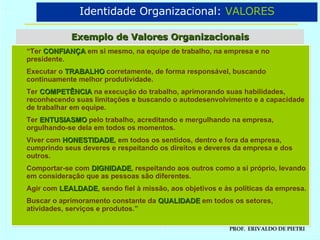Exemplo de Valores Organizacionais Identidade Organizacional:  VALORES “ Ter  CONFIANÇA  em si mesmo, na equipe de trabalho, na empresa e no presidente. Executar o  TRABALHO  corretamente, de forma responsável, buscando continuamente melhor produtividade. Ter  COMPETÊNCIA  na execução do trabalho, aprimorando suas habilidades, reconhecendo suas limitações e buscando o autodesenvolvimento e a capacidade de trabalhar em equipe. Ter  ENTUSIASMO   pelo trabalho, acreditando e mergulhando na empresa, orgulhando-se dela em todos os momentos. Viver com  HONESTIDADE , em todos os sentidos, dentro e fora da empresa, cumprindo seus deveres e respeitando os direitos e deveres da empresa e dos outros. Comportar-se com  DIGNIDADE , respeitando aos outros como a si próprio, levando em consideração que as pessoas são diferentes. Agir com  LEALDADE , sendo fiel à missão, aos objetivos e às políticas da empresa. Buscar o aprimoramento constante da  QUALIDADE  em todos os setores, atividades, serviços e produtos.” 