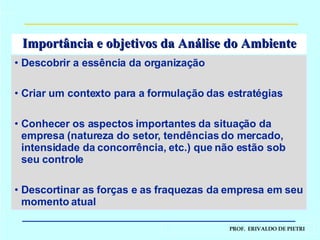 Importância e objetivos da Análise do Ambiente Descobrir a essência da organização Criar um contexto para a formulação das estratégias Conhecer os aspectos importantes da situação da empresa (natureza do setor, tendências do mercado, intensidade da concorrência, etc.) que não estão sob seu controle Descortinar as forças e as fraquezas da empresa em seu momento atual  