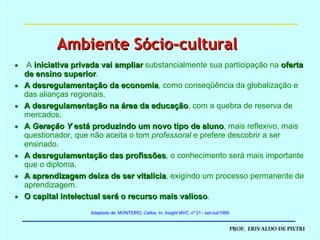 A  iniciativa privada vai ampliar   substancialmente sua participação na   oferta de ensino superior . A desregulamentação da economia , como conseqüência da globalização e das alianças regionais.  A desregulamentação na área da educação , com a quebra de reserva de mercados.  A  Geração Y  está produzindo um novo tipo de aluno , mais reflexivo, mais questionador, que não aceita o tom  professoral  e prefere descobrir a ser ensinado. A desregulamentação das profissões , o conhecimento será mais importante que o diploma.  A aprendizagem deixa de ser vitalícia , exigindo um processo permanente de aprendizagem. O capital intelectual será o recurso mais valioso .  Adaptado de: MONTEIRO, Carlos. In:  Insight MVC , nº 21 - set-out/1999. Ambiente Sócio-cultural 