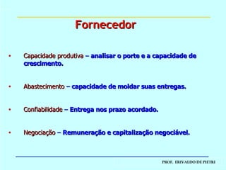 Capacidade produtiva   –  analisar o porte e a capacidade de crescimento. Abastecimento   –  capacidade de moldar suas entregas. Confiabilidade   –  Entrega nos prazo acordado. Negociação   –  Remuneração e capitalização negociável. Fornecedor 