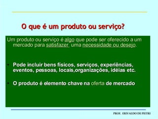 Um produto ou serviço é  algo  que pode ser oferecido a um mercado para  satisfazer  uma  necessidade ou desejo . Pode incluir bens físicos, serviços, experiências, eventos, pessoas, locais,organizações, idéias etc. O produto é elemento chave na  oferta  de mercado O que é um produto ou serviço? 