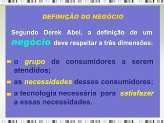 Segundo  Derek  Abel,  a  definição  de  um   negócio   deve respeitar a três dimensões:   o  grupo   de  consumidores  a  serem atendidos; as  necessidades  desses consumidores; a tecnologia necessária  para  satisfazer a essas necessidades.  DEFINIÇÃO DO NEGÓCIO 