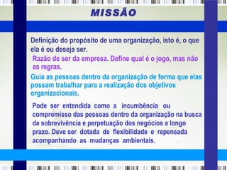 MISSÃO Pode  ser  entendida  como  a  incumbência  ou compromisso das pessoas dentro da organização na busca da sobrevivência e perpetuação dos negócios a longo prazo. Deve ser  dotada  de  flexibilidade  e  repensada  acompanhando  as  mudanças  ambientais.   Definição do propósito de uma organização, isto é, o que ela é ou deseja ser. Razão de ser da empresa. Define qual é o jogo, mas não as regras. Guia as pessoas dentro da organização de forma que elas possam trabalhar para a realização dos objetivos organizacionais. 